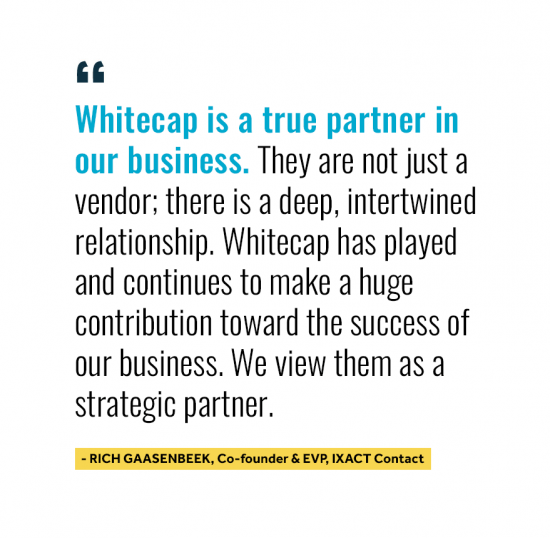 Whitecap is a true partner in our business. They are not just a vendor; there is a deep, intertwined relationship. Whitecap has played and continues to make a huge contribution toward the success of our business. We view them as a strategic partner. Quote from Rich Gaasenbeek Co-Founder and EV at IXACT Contact